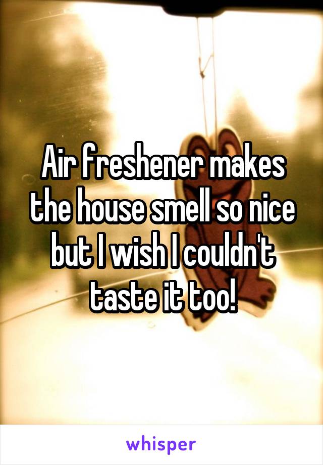 Air freshener makes the house smell so nice but I wish I couldn't taste it too!
