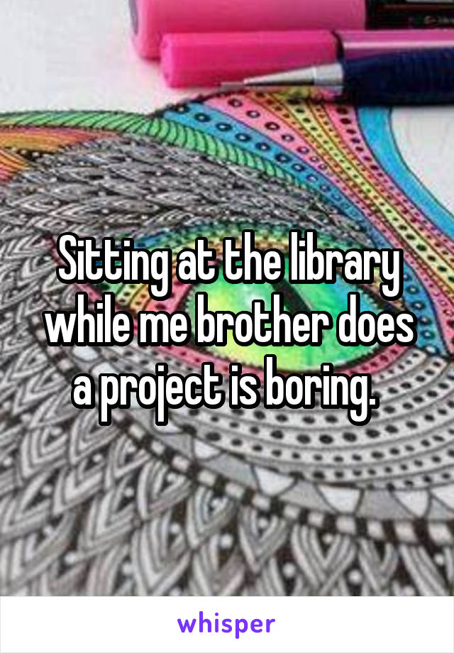Sitting at the library while me brother does a project is boring. 