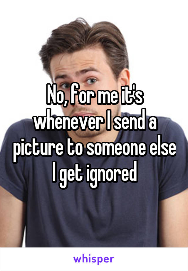 No, for me it's whenever I send a picture to someone else I get ignored