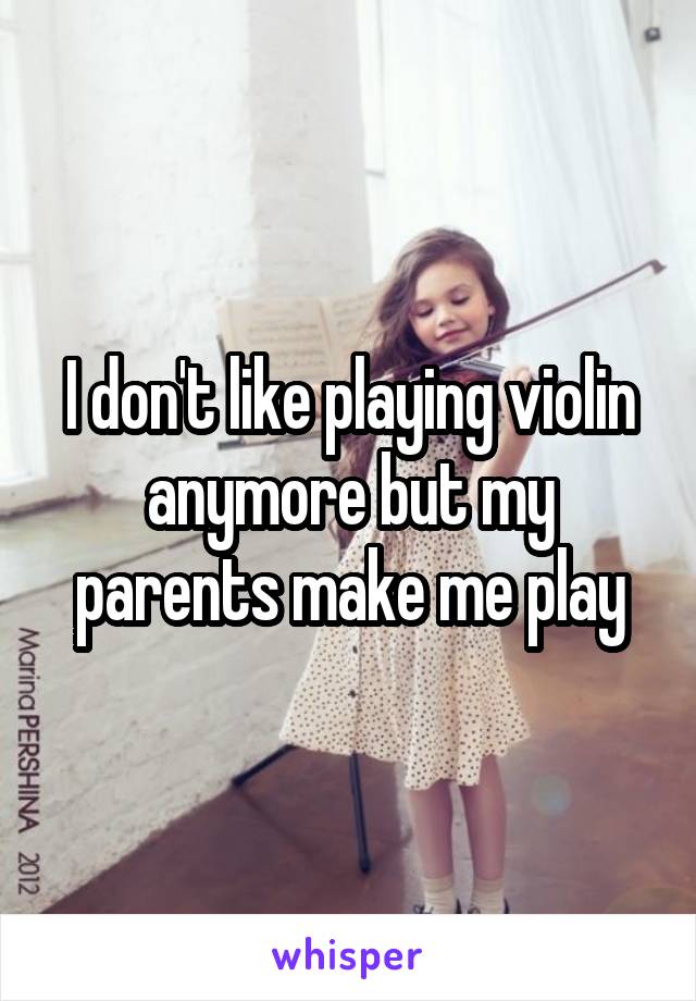 I don't like playing violin anymore but my parents make me play