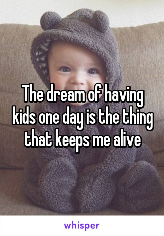 The dream of having kids one day is the thing that keeps me alive