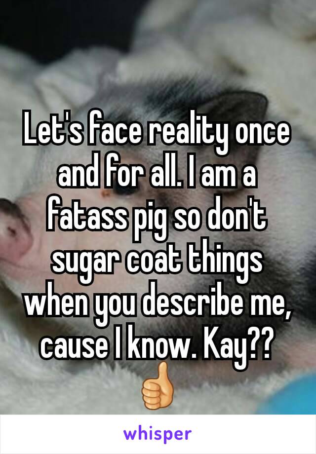 Let's face reality once and for all. I am a fatass pig so don't sugar coat things when you describe me, cause I know. Kay??👍