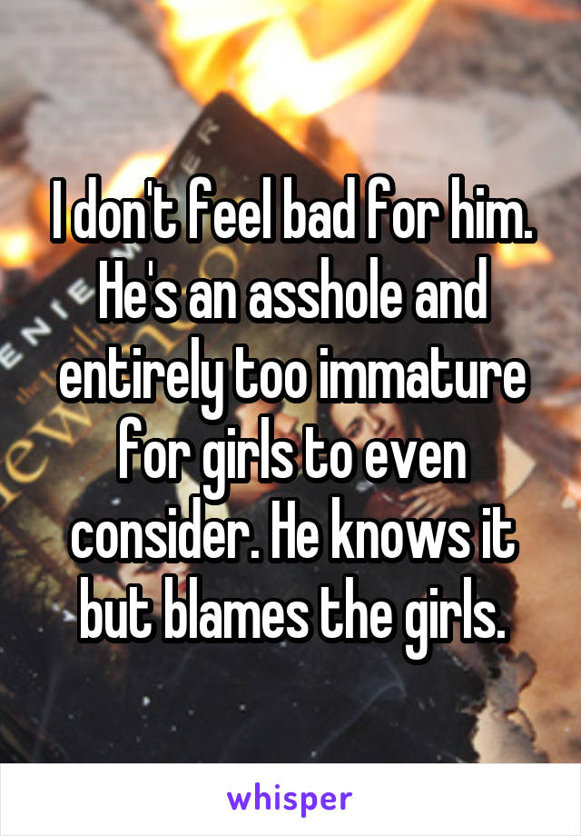I don't feel bad for him. He's an asshole and entirely too immature for girls to even consider. He knows it but blames the girls.
