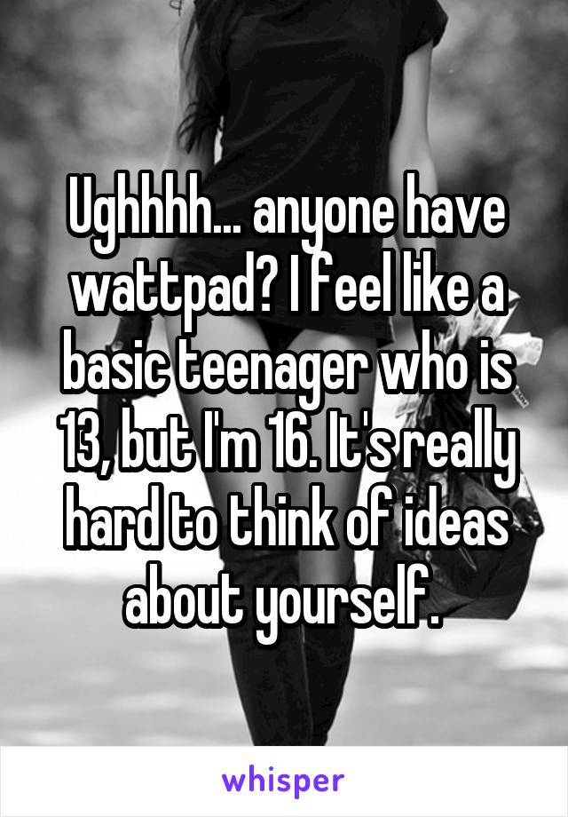 Ughhhh... anyone have wattpad? I feel like a basic teenager who is 13, but I'm 16. It's really hard to think of ideas about yourself. 