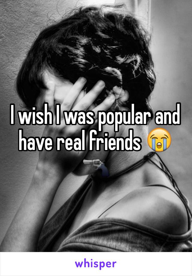 I wish I was popular and have real friends 😭🔫