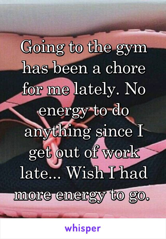 Going to the gym has been a chore for me lately. No energy to do anything since I get out of work late... Wish I had more energy to go. 