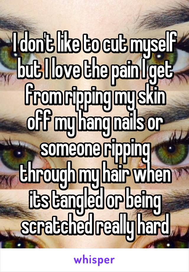 I don't like to cut myself but I love the pain I get from ripping my skin off my hang nails or someone ripping through my hair when its tangled or being scratched really hard