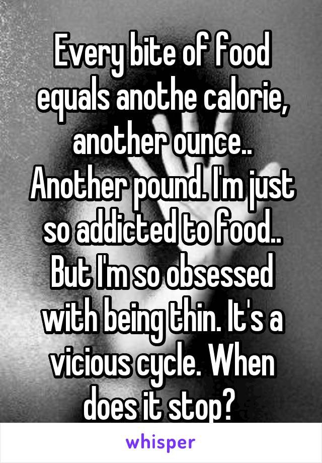 Every bite of food equals anothe calorie, another ounce.. Another pound. I'm just so addicted to food.. But I'm so obsessed with being thin. It's a vicious cycle. When does it stop? 