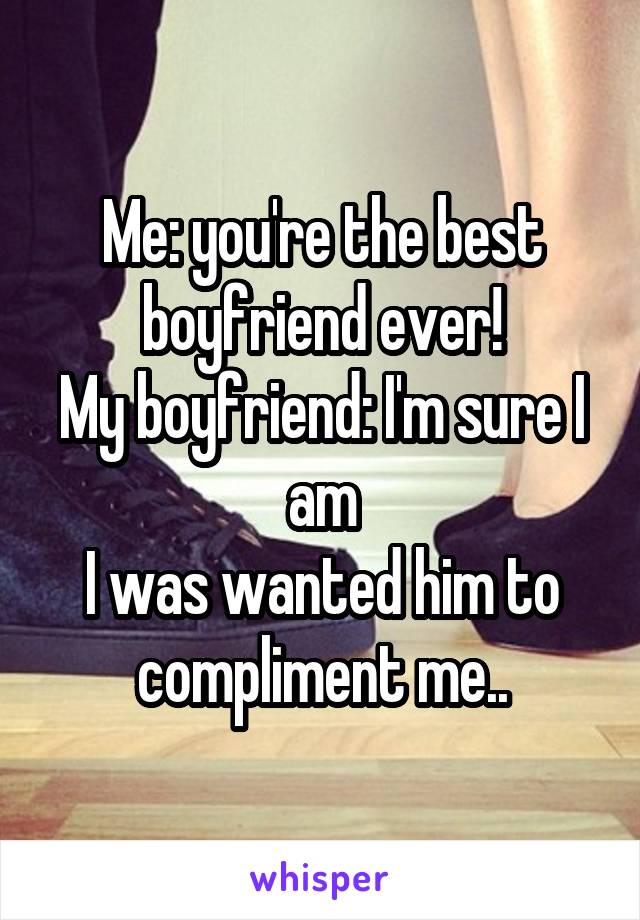 Me: you're the best boyfriend ever!
My boyfriend: I'm sure I am
I was wanted him to compliment me..