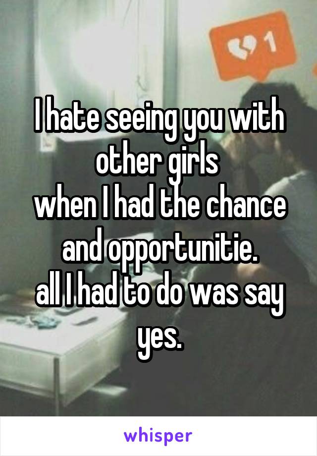 I hate seeing you with other girls 
when I had the chance and opportunitie.
all I had to do was say yes.