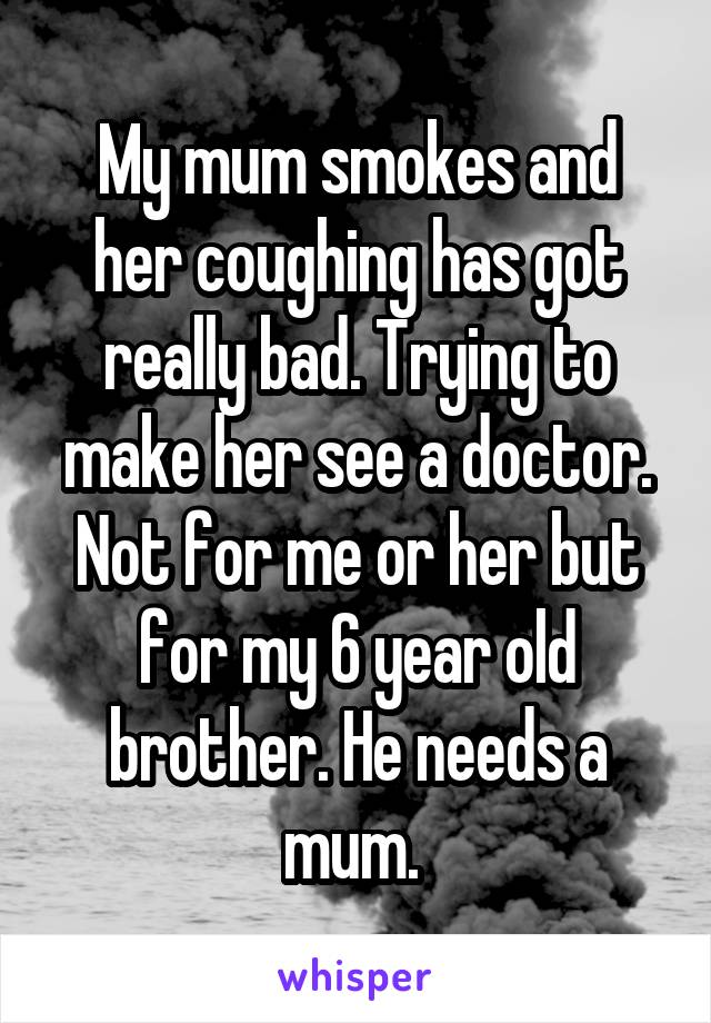 My mum smokes and her coughing has got really bad. Trying to make her see a doctor. Not for me or her but for my 6 year old brother. He needs a mum. 