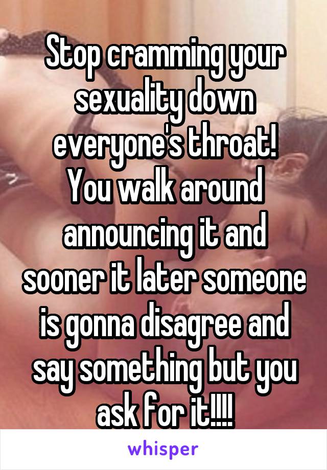Stop cramming your sexuality down everyone's throat!
You walk around announcing it and sooner it later someone is gonna disagree and say something but you ask for it!!!!