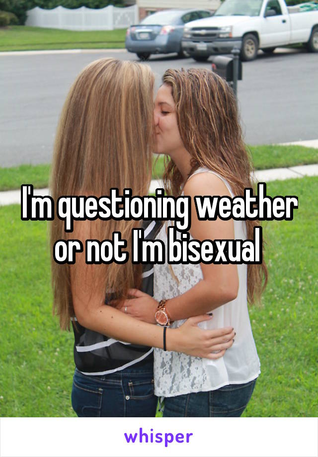 I'm questioning weather or not I'm bisexual 