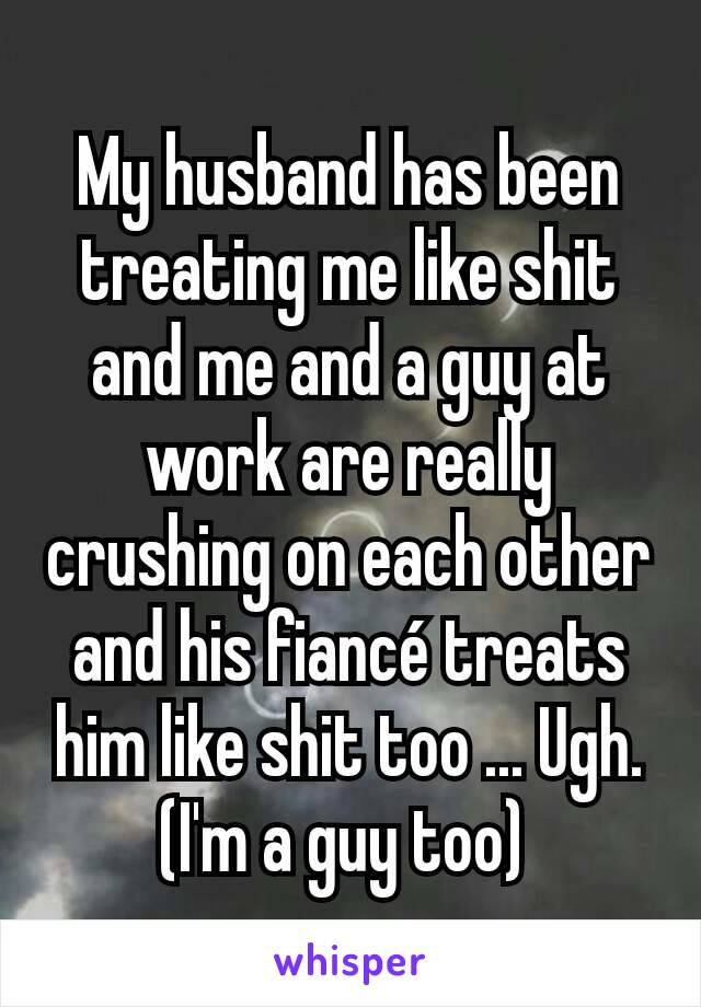 My husband has been treating me like shit and me and a guy at work are really crushing on each other and his fiancé treats him like shit too ... Ugh. (I'm a guy too) 
