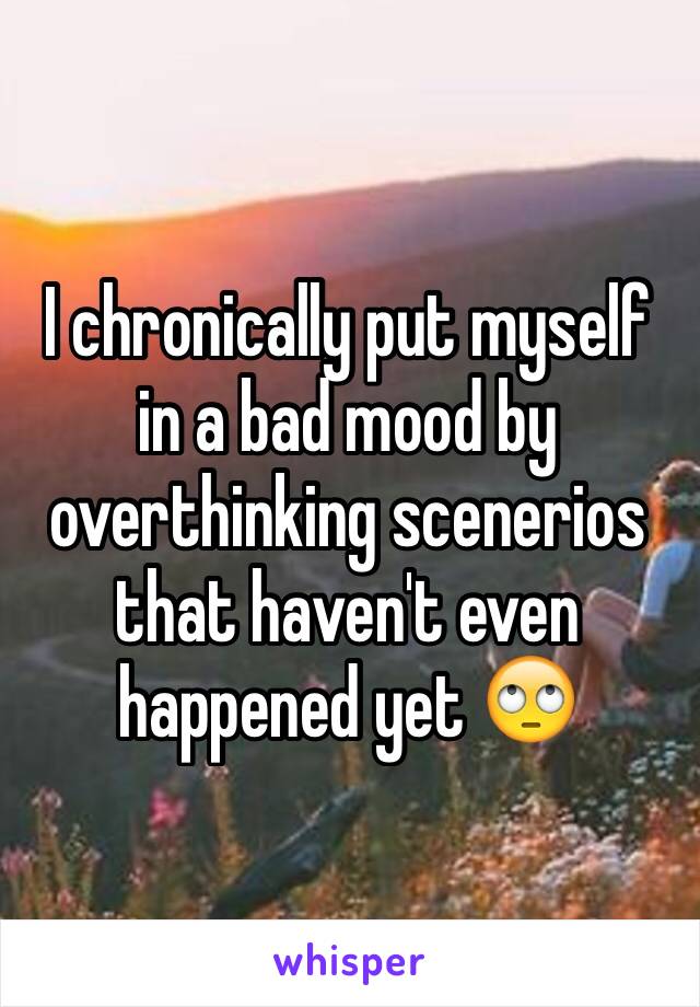 I chronically put myself in a bad mood by overthinking scenerios that haven't even happened yet 🙄
