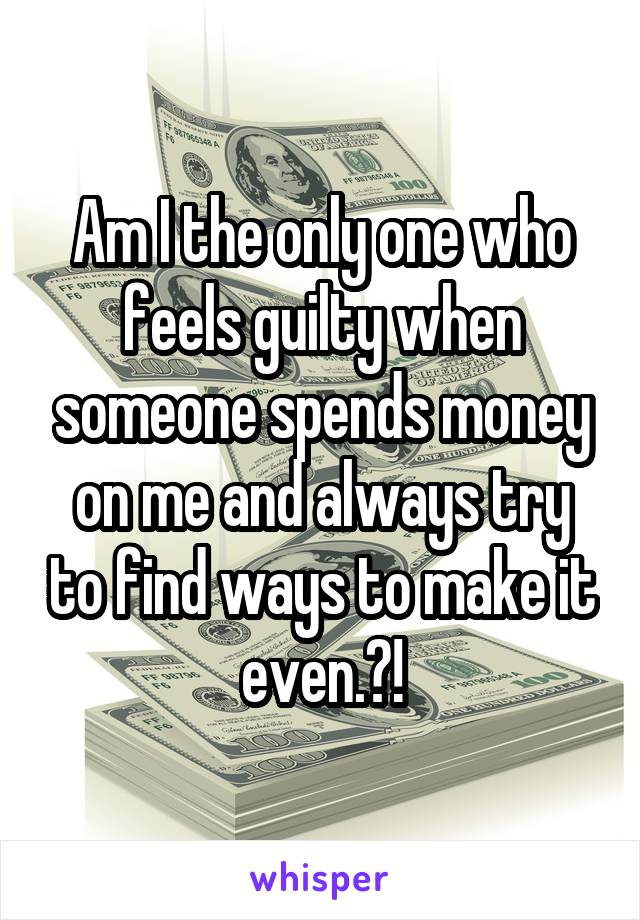Am I the only one who feels guilty when someone spends money on me and always try to find ways to make it even.?!