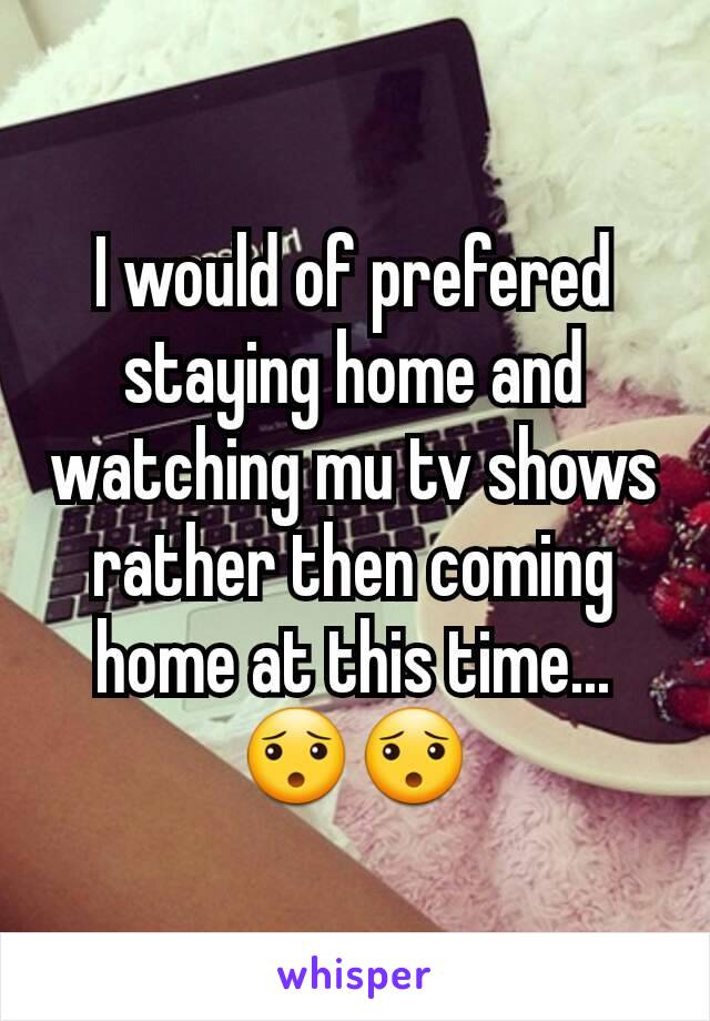 I would of prefered staying home and watching mu tv shows rather then coming home at this time...😯😯