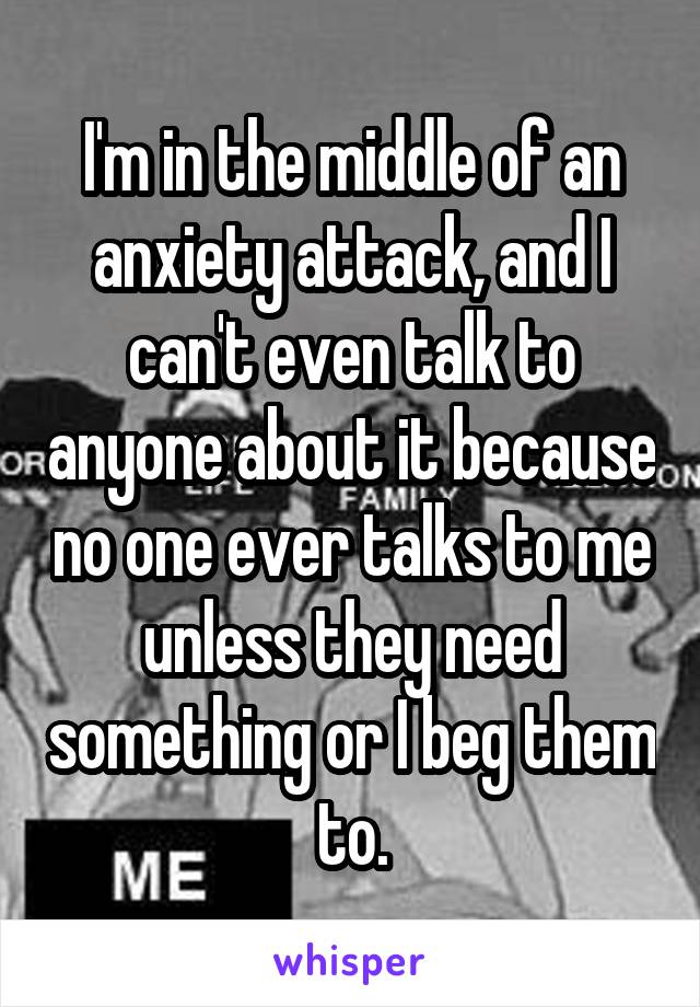 I'm in the middle of an anxiety attack, and I can't even talk to anyone about it because no one ever talks to me unless they need something or I beg them to.