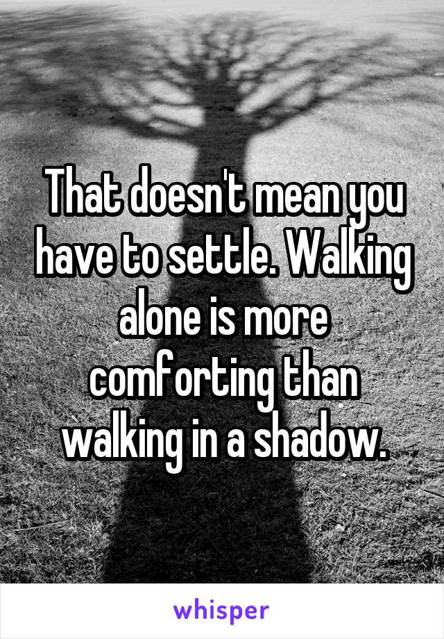 That doesn't mean you have to settle. Walking alone is more comforting than walking in a shadow.
