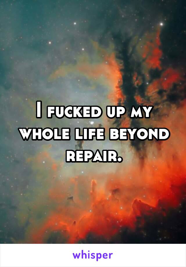 I fucked up my whole life beyond repair.