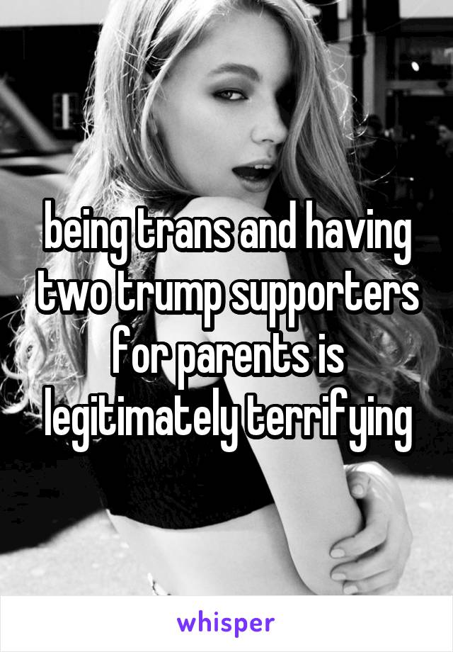 being trans and having two trump supporters for parents is legitimately terrifying
