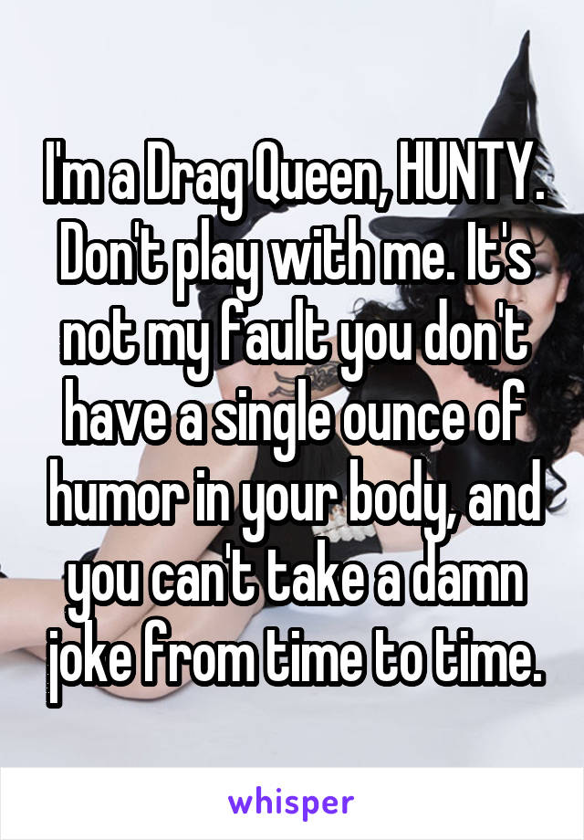 I'm a Drag Queen, HUNTY. Don't play with me. It's not my fault you don't have a single ounce of humor in your body, and you can't take a damn joke from time to time.