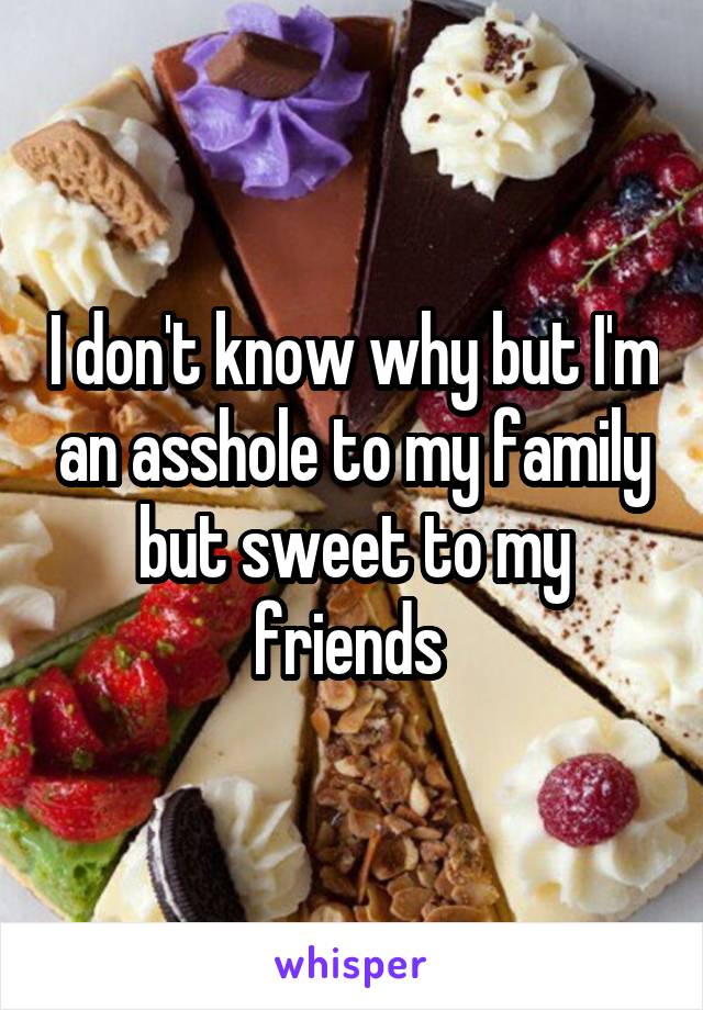 I don't know why but I'm an asshole to my family but sweet to my friends 