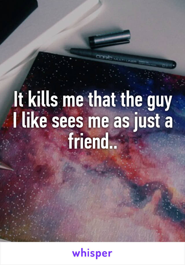 It kills me that the guy I like sees me as just a friend..
