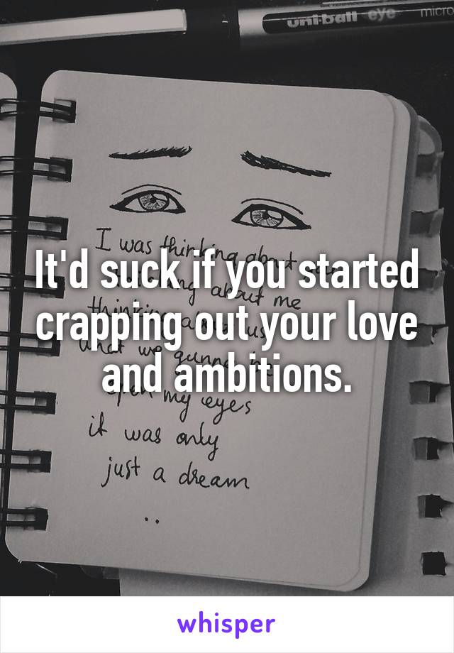 It'd suck if you started crapping out your love and ambitions.