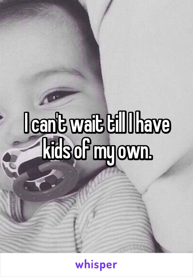 I can't wait till I have kids of my own.