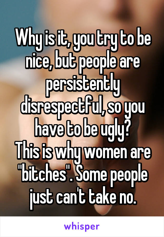 Why is it, you try to be nice, but people are persistently disrespectful, so you have to be ugly?
This is why women are "bitches". Some people just can't take no.