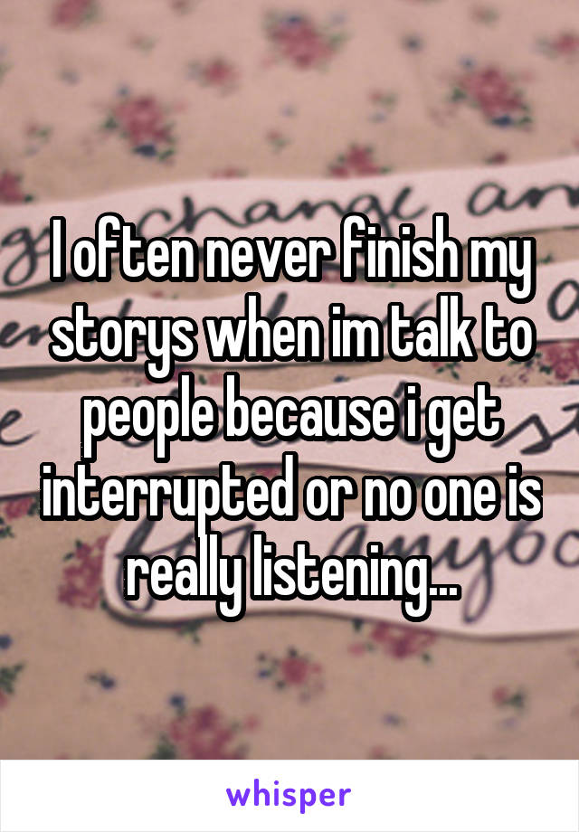 I often never finish my storys when im talk to people because i get interrupted or no one is really listening...