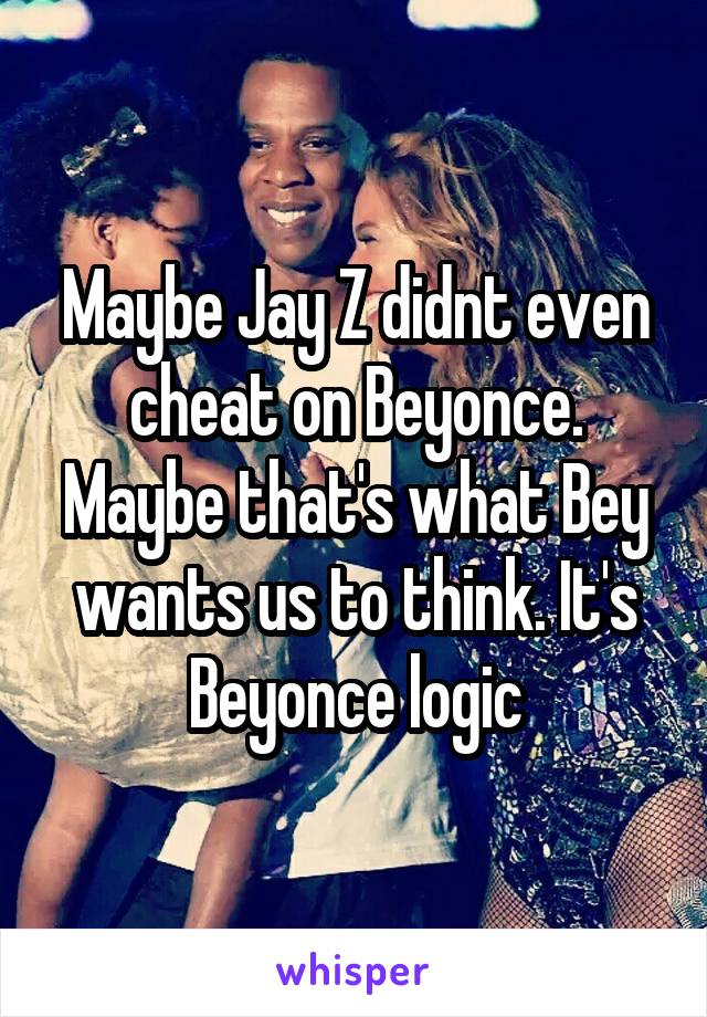 Maybe Jay Z didnt even cheat on Beyonce. Maybe that's what Bey wants us to think. It's Beyonce logic