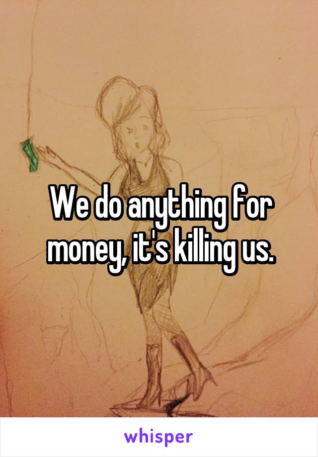 We do anything for money, it's killing us.