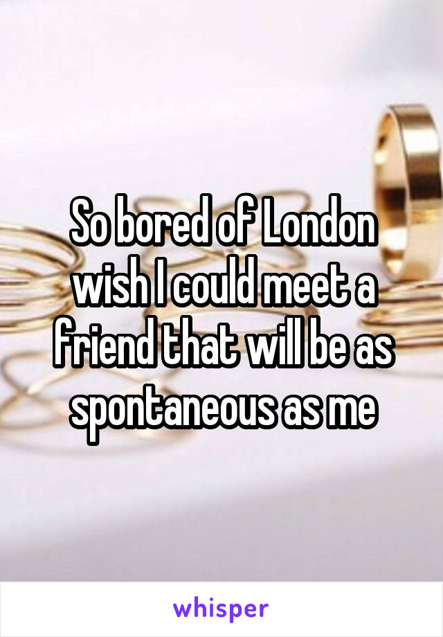 So bored of London wish I could meet a friend that will be as spontaneous as me