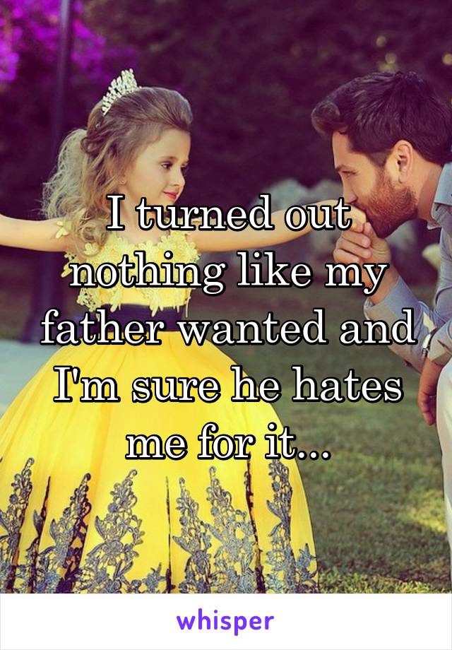 I turned out nothing like my father wanted and I'm sure he hates me for it...