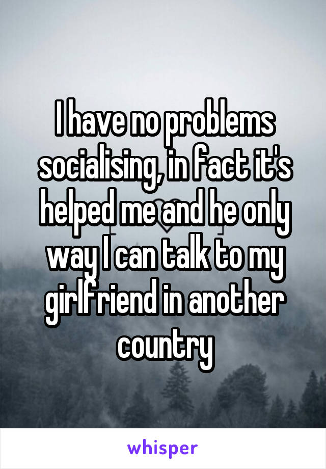 I have no problems socialising, in fact it's helped me and he only way I can talk to my girlfriend in another country