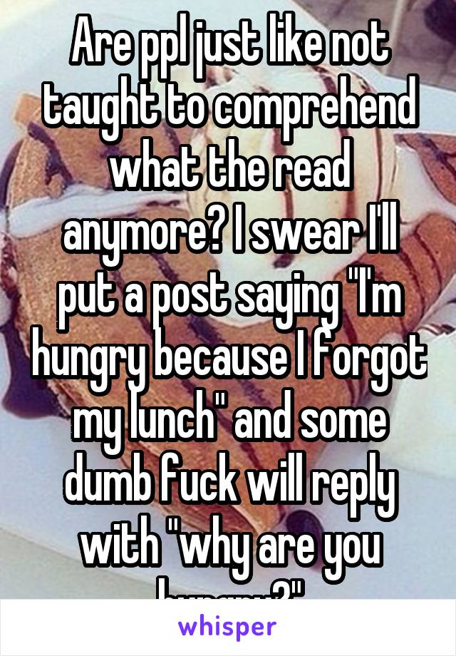 Are ppl just like not taught to comprehend what the read anymore? I swear I'll put a post saying "I'm hungry because I forgot my lunch" and some dumb fuck will reply with "why are you hungry?"