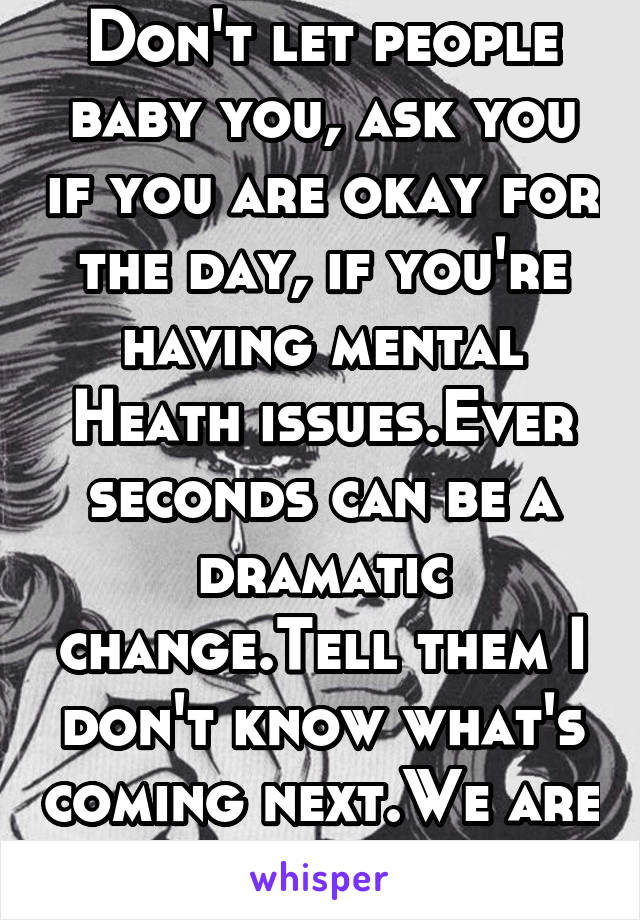 Don't let people baby you, ask you if you are okay for the day, if you're having mental Heath issues.Ever seconds can be a dramatic change.Tell them I don't know what's coming next.We are like movies.
