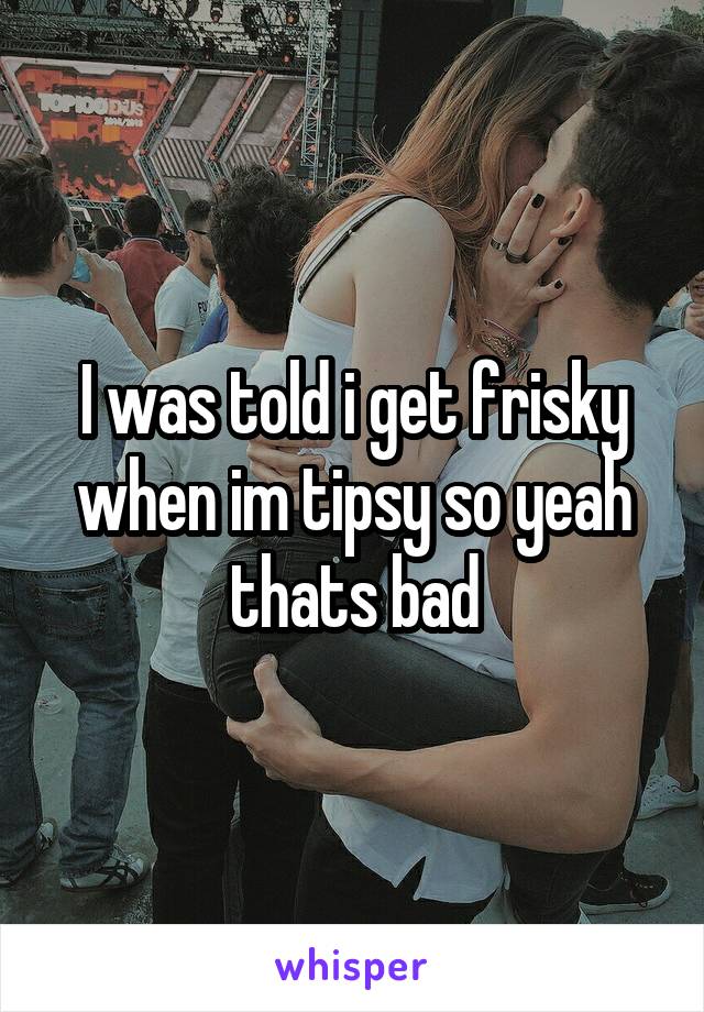 I was told i get frisky when im tipsy so yeah thats bad