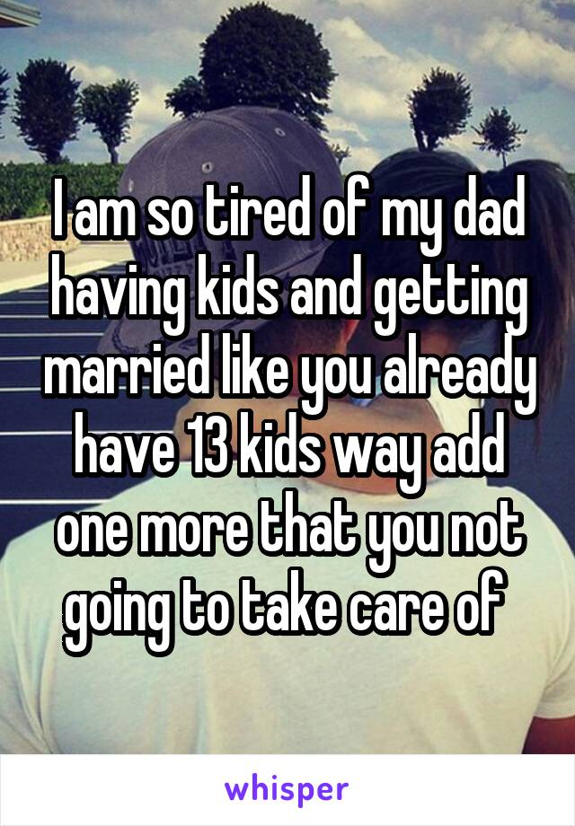 I am so tired of my dad having kids and getting married like you already have 13 kids way add one more that you not going to take care of 