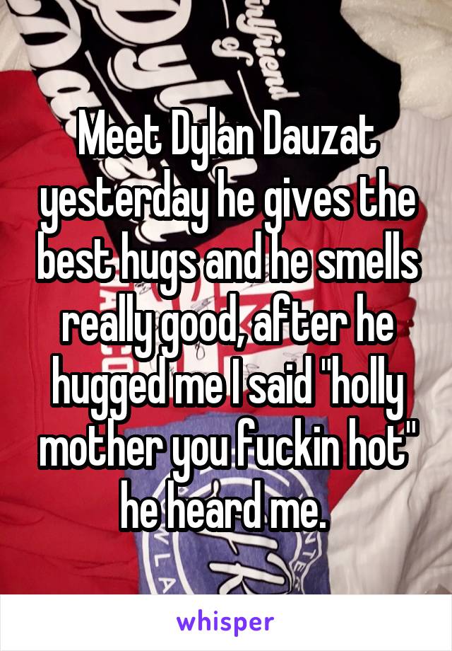 Meet Dylan Dauzat yesterday he gives the best hugs and he smells really good, after he hugged me I said "holly mother you fuckin hot" he heard me. 