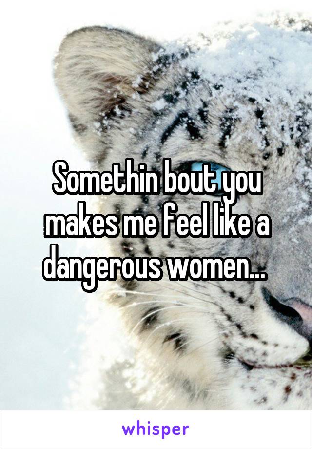 Somethin bout you makes me feel like a dangerous women... 