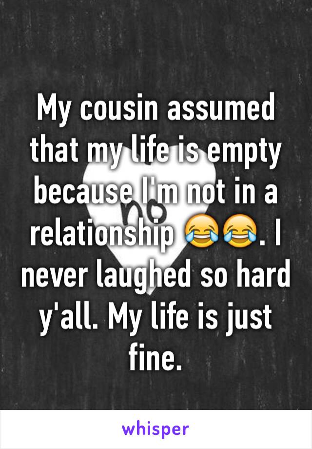 My cousin assumed that my life is empty because I'm not in a relationship 😂😂. I never laughed so hard y'all. My life is just fine.