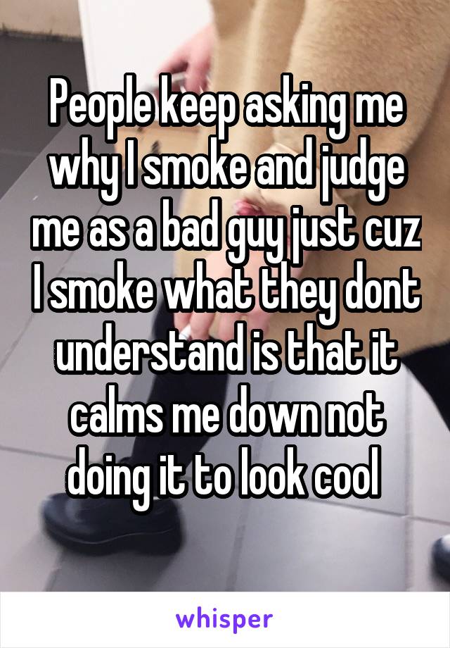 People keep asking me why I smoke and judge me as a bad guy just cuz I smoke what they dont understand is that it calms me down not doing it to look cool 
