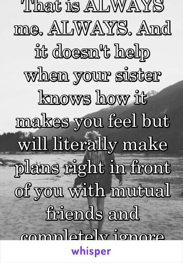 That is ALWAYS me. ALWAYS. And it doesn't help when your sister knows how it makes you feel but will literally make plans right in front of you with mutual friends and completely ignore you.