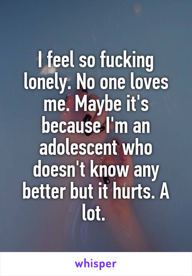 I feel so fucking lonely. No one loves me. Maybe it's because I'm an adolescent who doesn't know any better but it hurts. A lot. 