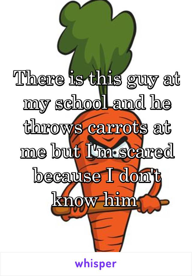There is this guy at my school and he throws carrots at me but I'm scared because I don't know him 