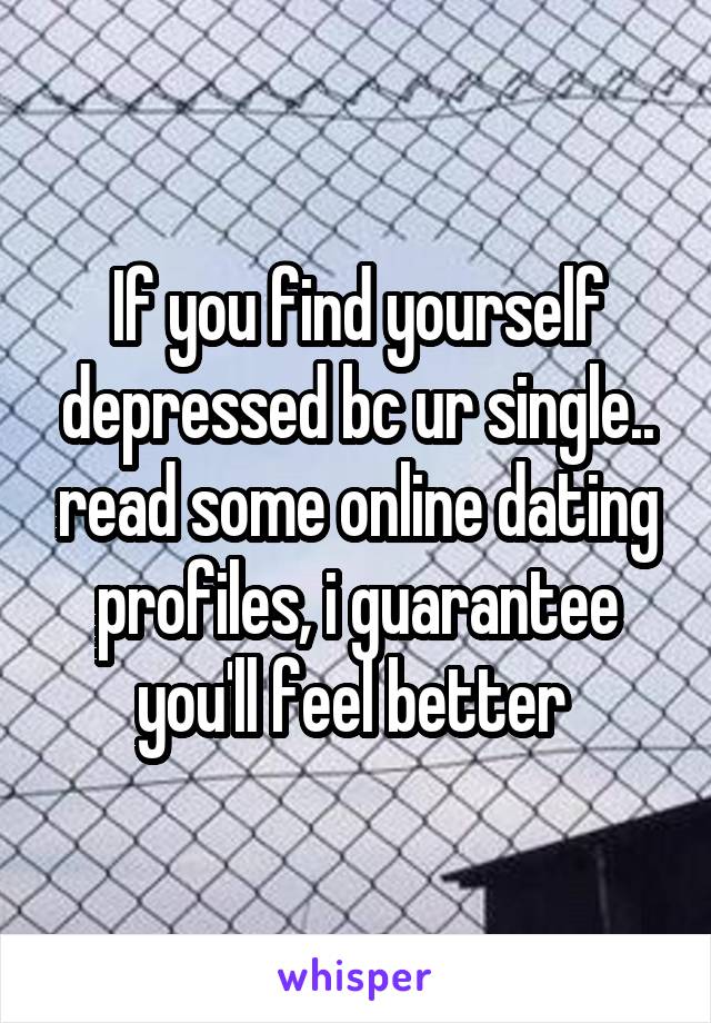 If you find yourself depressed bc ur single.. read some online dating profiles, i guarantee you'll feel better 