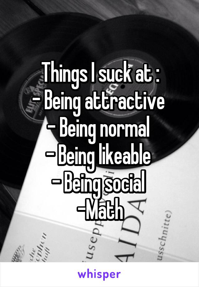 Things I suck at :
- Being attractive 
- Being normal 
- Being likeable 
- Being social 
-Math